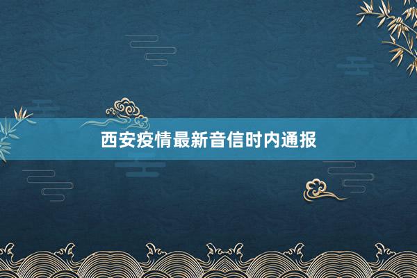 西安疫情最新音信时内通报